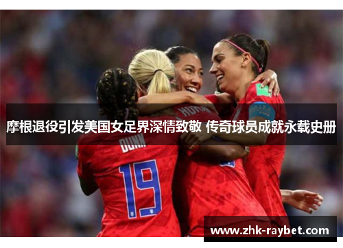 摩根退役引发美国女足界深情致敬 传奇球员成就永载史册